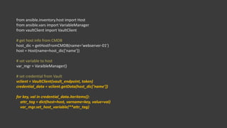 from ansible.inventory.host import Host
from ansible.vars import VariableManager
from vaultClient import VaultClient
# get host info from CMDB
host_dic = getHostFromCMDB(name=‘webserver-01’)
host = Host(name=host_dic[‘name’])
# set variable to host
var_mgr = VaraibleManager()
# set credential from Vault
vclient = VaultClient(vault_endpoint, token)
credential_data = vclient.getData(host_dic[‘name’])
for key, val in credential_data.iteritems():
attr_tag = dict(host=host, varname=key, value=val)
var_mgr.set_host_variable(**attr_tag)
 