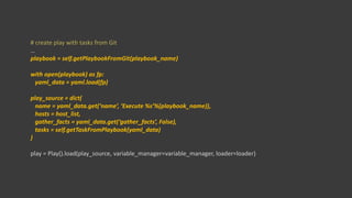 # create play with tasks from Git
…
playbook = self.getPlaybookFromGit(playbook_name)
with open(playbook) as fp:
yaml_data = yaml.load(fp)
play_source = dict(
name = yaml_data.get(‘name’, ‘Execute %s’%(playbook_name)),
hosts = host_list,
gather_facts = yaml_data.get(‘gather_facts’, False),
tasks = self.getTaskFromPlaybook(yaml_data)
)
play = Play().load(play_source, variable_manager=variable_manager, loader=loader)
 
