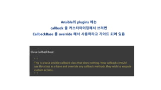 Class CallbackBase:
‘ ‘ ‘
This is a base ansible callback class that does nothing. New callbacks should
use this class as a base and override any callback methods they wish to execute
custom actions.
‘ ’ ’
Ansible의 plugins 에는
callback 을 커스터마이징해서 쓰려면
CallbackBase 를 override 해서 사용하라고 가이드 되어 있음
 