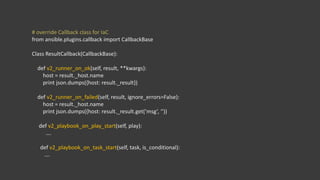 # override Callback class for IaC
from ansible.plugins.callback import CallbackBase
Class ResultCallback(CallbackBase):
def v2_runner_on_ok(self, result, **kwargs):
host = result._host.name
print json.dumps({host: result._result})
def v2_runner_on_failed(self, result, ignore_errors=False):
host = result._host.name
print json.dumps({host: result._result.get(‘msg’, ‘’))
def v2_playbook_on_play_start(self, play):
….
def v2_playbook_on_task_start(self, task, is_conditional):
….
 