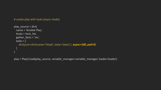# create play with tasks (async mode)
play_source = dict(
name = ‘Ansible Play’,
hosts = host_list,
gather_facts = ‘no’,
tasks = [
dict(yum=dict(name=‘httpd’, state=‘latest’), async=100, poll=0)
]
)
play = Play().load(play_source, variable_manager=variable_manager, loader=loader)
 