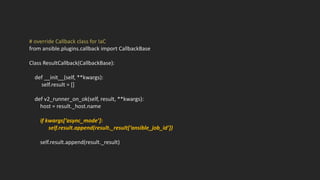 # override Callback class for IaC
from ansible.plugins.callback import CallbackBase
Class ResultCallback(CallbackBase):
def __init__(self, **kwargs):
self.result = []
def v2_runner_on_ok(self, result, **kwargs):
host = result._host.name
if kwargs[‘async_mode’]:
self.result.append(result._result[‘ansible_job_id’])
self.result.append(result._result)
 