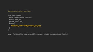# create play to check async job
play_source = dict(
name = ‘Check Async Job status’,
hosts = host_list,
gather_facts = ‘no’,
tasks = [
dict(async_status=dict(jid=async_job_id))
]
)
play = Play().load(play_source, variable_manager=variable_manager, loader=loader)
 