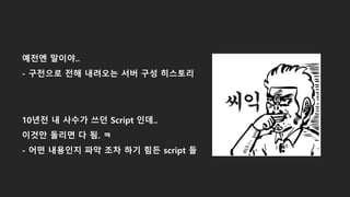 예전엔 말이야..
- 구전으로 전해 내려오는 서버 구성 히스토리
10년전 내 사수가 쓰던 Script 인데..
이것만 돌리면 다 됨. ㅋ
- 어떤 내용인지 파악 조차 하기 힘든 script 들
 