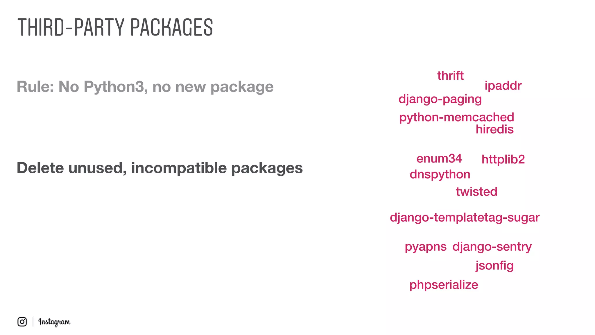 Rule: No Python3, no new package
Delete unused, incompatible packages
twisted
django-paging
django-sentry
django-templatetag-sugar
dnspython
enum34
hiredis
httplib2
ipaddr
jsonﬁg
pyapns
phpserialize
python-memcached
thrift
THIRD-PARTY PACKAGES
 