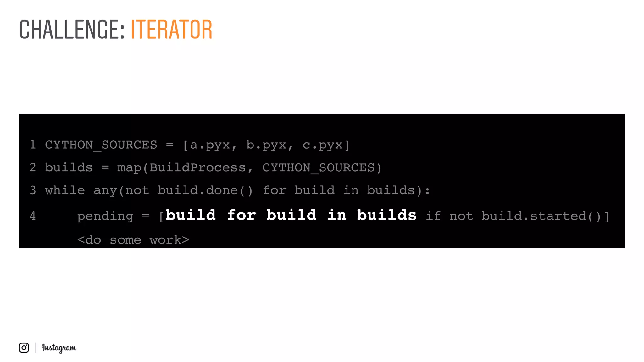 1 CYTHON_SOURCES = [a.pyx, b.pyx, c.pyx]
2 builds = map(BuildProcess, CYTHON_SOURCES)
3 while any(not build.done() for build in builds):
4 pending = [build for build in builds if not build.started()]
<do some work>
CHALLENGE: ITERATOR
 