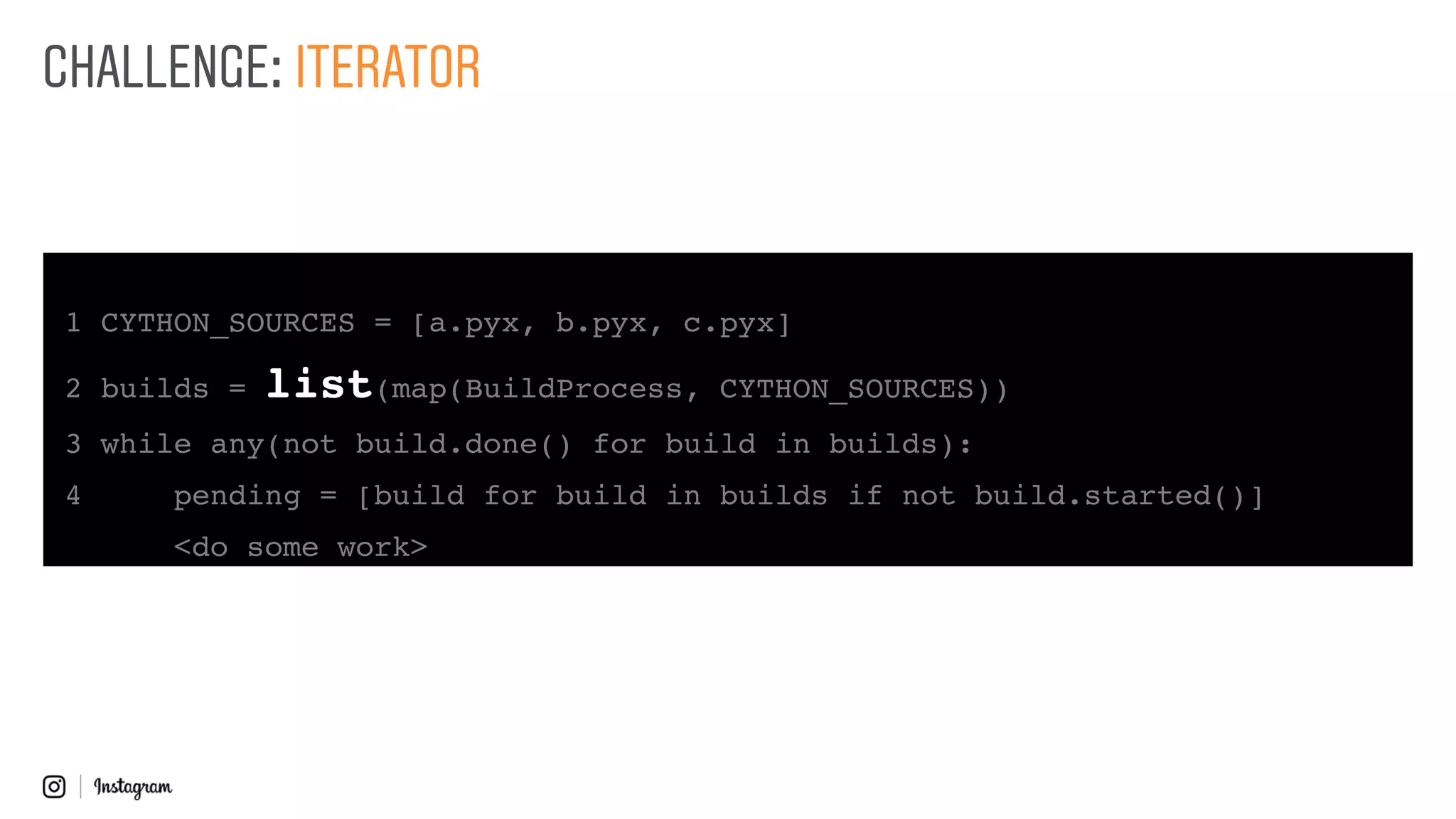 1 CYTHON_SOURCES = [a.pyx, b.pyx, c.pyx]
2 builds = list(map(BuildProcess, CYTHON_SOURCES))
3 while any(not build.done() for build in builds):
4 pending = [build for build in builds if not build.started()]
<do some work>
CHALLENGE: ITERATOR
 