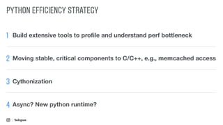 PYTHON EFFICIENCY STRATEGY
1 Build extensive tools to proﬁle and understand perf bottleneck
2 Moving stable, critical components to C/C++, e.g., memcached access
3
Async? New python runtime?4
Cythonization
 