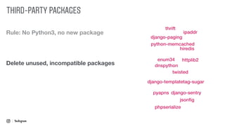 Rule: No Python3, no new package
Delete unused, incompatible packages
twisted
django-paging
django-sentry
django-templatetag-sugar
dnspython
enum34
hiredis
httplib2
ipaddr
jsonﬁg
pyapns
phpserialize
python-memcached
thrift
THIRD-PARTY PACKAGES
 