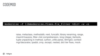 CODEMOD
modernize -f libmodernize.fixes.fix_filter <dir> -w -n
raise, metaclass, methodattr, next, funcattr, library renaming, range,
maxint/maxsize, ﬁlter->list comprehension, long integer, itertools,
tuple unpacking in method, cython, urllib parse, StringiO, context
mgr/decorator, ipaddr, cmp, except, nested, dict iter ﬁxes, mock
 