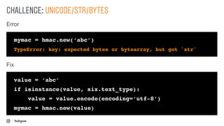 CHALLENGE: UNICODE/STR/BYTES
mymac = hmac.new(‘abc’)
TypeError: key: expected bytes or bytearray, but got 'str'
value = ‘abc’
if isinstance(value, six.text_type):
value = value.encode(encoding=‘utf-8’)
mymac = hmac.new(value)
Error
Fix
 