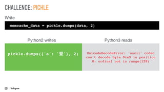 CHALLENGE: PICKLE
pickle.dumps({'a': '爱'}, 2) UnicodeDecodeError: 'ascii' codec
can’t decode byte 0xe9 in position
0: ordinal not in range(128)
memcache_data = pickle.dumps(data, 2)
Write
Python2 writes Python3 reads
 