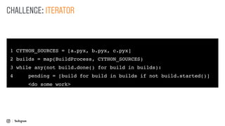 1 CYTHON_SOURCES = [a.pyx, b.pyx, c.pyx]
2 builds = map(BuildProcess, CYTHON_SOURCES)
3 while any(not build.done() for build in builds):
4 pending = [build for build in builds if not build.started()]
<do some work>
CHALLENGE: ITERATOR
 