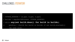 1 CYTHON_SOURCES = [a.pyx, b.pyx, c.pyx]
2 builds = map(BuildProcess, CYTHON_SOURCES)
3 while any(not build.done() for build in builds):
4 pending = [build for build in builds if not build.started()]
<do some work>
CHALLENGE: ITERATOR
 