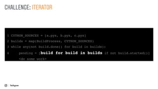1 CYTHON_SOURCES = [a.pyx, b.pyx, c.pyx]
2 builds = map(BuildProcess, CYTHON_SOURCES)
3 while any(not build.done() for build in builds):
4 pending = [build for build in builds if not build.started()]
<do some work>
CHALLENGE: ITERATOR
 
