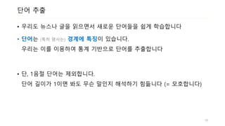 단어 추출
• 우리도 뉴스나 글을 읽으면서 새로운 단어들을 쉽게 학습합니다
• 단어는 (특히 명사는) 경계에 특징이 있습니다.
우리는 이를 이용하여 통계 기반으로 단어를 추출합니다
• 단, 1음절 단어는 제외합니다.
단어 길이가 1이면 봐도 무슨 말인지 해석하기 힘듧니다 (= 모호합니다)
10
 