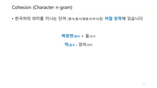 Cohesion (Character n-gram)
• 한국어의 의미를 지니는 단어 (명사/동사/형용사/부사)는 어절 왼쪽에 있습니다
짜장면/명사 + 을/조사
먹/동사 + 었어/어미
11
 