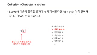 Cohesion (Character n-gram)
• 맥락이 충분히 주어지지 않으면 다음에 등장할 글자의 확률이 작습니다
• 한글자 (‘아‘)는 매우 모호한 문맥입니다
아이
> 아니 17.15 %
> 아이 14.86 %
> 아시 8.06 %
> 아닌 4.74 %
> 아파 4.43 %
> 아직 3.85 %
…
한글자는 특별한 문맥을
가지기가 어렵습니다
12
 