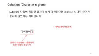 Cohesion (Character n-gram)
• Subword 다음에 등장할 글자가 쉽게 예상된다면 (확률이 높다면) 아직 단어가
끝나지 않았다는 의미입니다
아이오아이
> 아이오아이 100.00 %
15
문맥이 확실하면 다음글자의
등장 확률이 높습니다
 