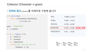 Cohesion (Character n-gram)
• 단어의 점수(cohesion)를 아래처럼 구현해 봅니다
def cohesion(w):
return pow(count[w]/count[w[0]],
1/(len(w)-1))
word = '아이오아이가‘
n = len(word)
for e in range(2, n+1):
w = word[:e]
f = count[w]
s = cohesion(w)
print('{:6}, f={}, s={:.2}'.
format(w, f, s))
아이, f=4910, s=0.15
아이오, f=307, s=0.10
아이오아, f=270, s=0.20
아이오아이, f=270, s=0.30
아이오아이가, f=18, s=0.22
단어로 선택
#𝑐1:4
#𝑐1
=
#𝑐1:2
#𝑐1
∗
#𝑐1:3
#𝑐1:2
∗
#𝑐1:4
#𝑐1:3
20
 