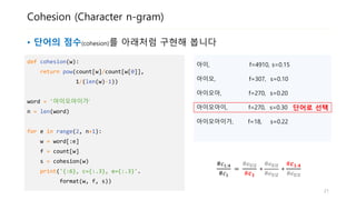 Cohesion (Character n-gram)
• 단어의 점수(cohesion)를 아래처럼 구현해 봅니다
def cohesion(w):
return pow(count[w]/count[w[0]],
1/(len(w)-1))
word = '아이오아이가‘
n = len(word)
for e in range(2, n+1):
w = word[:e]
f = count[w]
s = cohesion(w)
print('{:6}, f={}, s={:.2}'.
format(w, f, s))
아이, f=4910, s=0.15
아이오, f=307, s=0.10
아이오아, f=270, s=0.20
아이오아이, f=270, s=0.30
아이오아이가, f=18, s=0.22
단어로 선택
#𝑐1:4
#𝑐1
=
#𝑐1:2
#𝒄 𝟏
∗
#𝑐1:3
#𝑐1:2
∗
#𝒄 𝟏:𝟒
#𝑐1:3
21
 