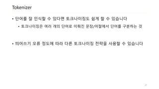 Tokenizer
• 단어를 잘 인식할 수 있다면 토크나이징도 쉽게 할 수 있습니다
• 토크나이징은 여러 개의 단어로 이뤄진 문장/어절에서 단어를 구분하는 것
• 띄어쓰기 오류 정도에 따라 다른 토크나이징 전략을 사용할 수 있습니다
22
 