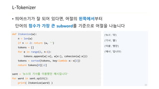 L-Tokenizer
• 띄어쓰기가 잘 되어 있다면, 어절의 왼쪽에서부터
단어의 점수가 가장 큰 subword를 기준으로 어절을 나눕니다
def ltokenize(w):
n = len(w)
if n <= 2: return (w, '')
tokens = []
for e in range(2, n+1):
tokens.append(w[:e], w[e:], cohesion(w[:e]))
tokens = sorted(tokens, key=lambda x:-x[2])
return tokens[0][:2]
sent = ‘뉴스의 기사를 이용했던 예시입니다'
for word in sent.split():
print( ltokenize(word) )
('뉴스', '의')
('기사', '를')
('이용', '했던')
('예시', '입니다')
23
 