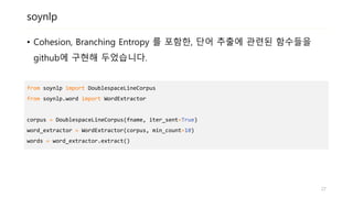 soynlp
• Cohesion, Branching Entropy 를 포함한, 단어 추출에 관련된 함수들을
github에 구현해 두었습니다.
from soynlp import DoublespaceLineCorpus
from soynlp.word import WordExtractor
corpus = DoublespaceLineCorpus(fname, iter_sent=True)
word_extractor = WordExtractor(corpus, min_count=10)
words = word_extractor.extract()
27
 