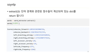 soynlp
• extract()는 단어 경계와 관련된 점수들이 계산되어 있는 dict를
return 합니다
words = word_extractor.extract()
words[‘드라마']
Scores(cohesion_forward=0.6093651029086764,
cohesion_backward=0.5282705437953743,
left_branching_entropy=3.6583115265560924,
right_branching_entropy=3.675624807575614,
left_accessor_variety=128,
right_accessor_variety=136,
leftside_frequency=2375,
rightside_frequency=1284)
28
 