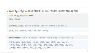 • KoNLPy는 Python에서 사용할 수 있는 한국어 자연어처리 패키지
* http://konlpy.org/ko/latest/
from konlpy.tag import Kkma
kkma = Kkma()
print(kkma.nouns(u'질문이나 건의사항은 깃헙 이슈 트래커에 남겨주세요.'))
3
[질문, 건의, 건의사항, 사항, 깃헙, 이슈, 트래커]
print(kkma.pos(u'오류보고는 실행환경, 에러메세지와함께 설명을 최대한상세히!^^'))
[(오류, NNG), (보고, NNG), (는, JX), (실행, NNG), (환경, NNG), (,, SP),
(에러, NNG), (메세지, NNG), (와, JKM), (함께, MAG), (설명, NNG), (을, JKO),
(최대한, NNG), (상세히, MAG), (!, SF), (^^, EMO)]
 