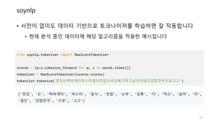 soynlp
• 사전이 없이도 데이터 기반으로 토크나이저를 학습하면 잘 작동합니다
• 현재 분석 중인 데이터에 해당 알고리즘을 적용한 예시입니다
from soynlp.tokenizer import MaxScoreTokenizer
scores = {w:s.cohesion_forward for w, s in words.items()}
tokenizer = MaxScoreTokenizer(scores=scores)
tokenizer.tokenize(‘맛있는짜파게티파스타일식초밥소바김볶다먹고싶어라일단김밥천국으로고고')
['맛있', '는', '짜파게티', '파스타', '일식', '초밥', '소바', '김볶', '다', '먹고', '싶어', '라',
'일단', '김밥천국', '으로', '고고']
30
 