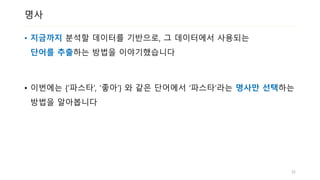 명사
• 지금까지 분석할 데이터를 기반으로, 그 데이터에서 사용되는
단어를 추출하는 방법을 이야기했습니다
• 이번에는 {‘파스타’, ‘좋아’} 와 같은 단어에서 ‘파스타‘라는 명사만 선택하는
방법을 알아봅니다
32
 