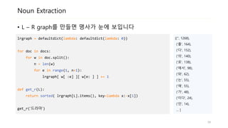 Noun Extraction
• L – R graph를 만들면 명사가 눈에 보입니다
lrgraph = defaultdict(lambda: defaultdict(lambda: 0))
for doc in docs:
for w in doc.split():
n = len(w)
for e in range(1, n+1):
lrgraph[ w[ :e] ][ w[e: ] ] += 1
def get_r(L):
return sorted( lrgraph[L].items(), key=lambda x:-x[1])
get_r(‘드라마’)
[('', 1268),
('를', 164),
('다', 152),
('의', 140),
('로', 138),
('에서', 98),
('와', 62),
('는', 55),
('에', 55),
('가', 48),
('이다', 24),
('인', 14),
… ]
39
 