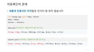 미등록단어 문제
• 새롭게 만들어진 단어들은 인식이 잘 되지 않습니다
from konlpy.tag import Kkma, Twitter
kkma = Kkma()
twitter = Twitter()
kkma.pos(‘파이콘에서 엔엘피이야기를 합니다‘)
4
파이/NNG, 콘/NNG, 에서/JKM, 엔엘피/NNG, 이야기/NNG, 를/JKO, 하/VV, ㅂ시다/EF
twitter.pos(‘파이콘에서 엔엘피이야기를 합니다‘)
파/Noun, 이콘/Noun, 에서/Josa, 엔/Josa, 엘피/Noun, 이야기/Noun, 를/Josa, 합/Verb, 시/PreEomi, 다/Eomi
 
