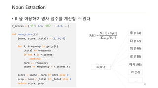 Noun Extraction
• R 의 분포를 이용하여 L의 명사 점수를 계산할 수 있습니다
드라마
를 (164)
다 (152)
의 (140)
로 (138)
에서 (98)
와 (62)
…
r_scores = {'은': 0.5, ‘었다＇: -0.9, … }
def noun_score(L):
(norm, score, _total) = (0, 0, 0)
for R, frequency in get_r(L):
_total += frequency
if not R in r_scores:
continue
norm += frequency
score += frequency * r_scores[R]
score = score / norm if norm else 0
prop = norm / _total if _total else 0
return score, prop
𝑆 𝐿 𝑙 =
𝑓 𝑙, 𝑟 ∗ 𝑆 𝑅(𝑟)
𝑟∈𝐿 𝑅
𝑓(𝑙, 𝑟)
43
 