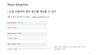 Noun Extraction
• R 의 분포를 이용하여 L의 명사 점수를 계산할 수 있습니다
noun_score('드라마‘)
(0.574, 0.921)
noun_score(‘시작했‘)
(-0.976, 0.999)
noun_score(‘드라‘)
(-0.661, 0.579)
틀린 단어 뒤에는 조사/어미 들이 아닌
글자들이 등장
(명사 점수, 알려진 R 비율) = noun_score(‘Word‘)
44
 