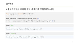 soynlp
• 후처리과정이 추가된 명사 추출기를 구현하였습니다
from soynlp.noun import LRNounExtractor
noun_extractor = LRNounExtractor(min_count=50)
nouns = noun_extractor.train_extract(corpus, minimum_noun_score=0.5)
nouns[‘설입‘]
47
NounScore(frequency=67, score=0.926, known_r_ratio=0.529)
nouns[‘드라마‘]
NounScore(frequency=4976, score=0.522, known_r_ratio=0.601)
 