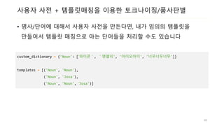 사용자 사전 + 템플릿매칭을 이용한 토크나이징/품사판별
• 명사/단어에 대해서 사용자 사전을 만든다면, 내가 임의의 템플릿을
만들어서 템플릿 매칭으로 아는 단어들을 처리할 수도 있습니다
custom_dictionary = {'Noun': [‘파이콘＇, ＇엔엘피', '아이오아이', '너무너무너무']}
templates = [('Noun', 'Noun'),
('Noun', 'Josa'),
('Noun', 'Noun', ‘Josa')]
49
 