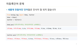 미등록단어 문제
• 새롭게 만들어진 단어들은 인식이 잘 되지 않습니다
from konlpy.tag import Kkma, Twitter
kkma = Kkma()
twitter = Twitter()
kkma.pos(‘너무너무너무는 아이오아이의 노래에요‘)
5
너무/MAG, 너무너무/MAG, 는/JX, 아이오/NNG, 아이/NNG, 의/JKG, 노래/NNG, 에/JKM, 요/JX
twitter.pos(‘너무너무너무는 아이오아이의 노래에요‘)
너무/Noun, 너무/Noun, 너무/Noun, 는/Josa, 아이오/Noun, 아이/Noun, 의/Josa, 노래/Noun, 에요/Josa
 