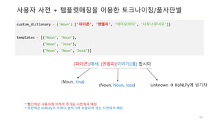 사용자 사전 + 템플릿매칭을 이용한 토크나이징/품사판별
custom_dictionary = {'Noun': ['파이콘', '엔엘피', '아이오아이', '너무너무너무']}
templates = [('Noun', 'Noun'),
('Noun', 'Josa'),
('Noun', 'Noun', ‘Josa')]
[파이콘][에서] [엔엘피][이야기][를] 합시다
(Noun, Josa)
(Noun, Noun, Josa) Unknown  KoNLPy에 넘기자
* 빨간색은 사용자에 의하여 추가된 사전에서 매칭
* 파란색은 KoNLPy의 트위터 분석기에 포함되어 있는 사전에서 매칭
50
 
