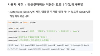 사용자 사전 + 템플릿매칭을 이용한 토크나이징/품사판별
• customized_KoNLPy에 사전/템플릿 추가를 쉽게 할 수 있도록 KoNLPy를
래핑해두었습니다
from ckonlpy.tag import Twitter
tagger = Twitter()
tagger.add_dictionary(['파이콘', '엔엘피', '아이오아이', '너무너무너무'], 'Noun')
tagger.pos('파이콘에서 엔엘피이야기를 합시다')
tagger.pos('너무너무너무는 아이오아이의 노래에요')
[('파이콘', 'Noun'), ('에서', ‘Josa'), ('엔엘피', 'Noun'), ('이야기', 'Noun'), ('를', 'Josa'), ('합', 'Verb'), ('시', 'PreEomi'), ('다', 'Eomi')]
[('너무너무너무', 'Noun'), ('는', 'Josa'), ('아이오아이', 'Noun'), ('의', 'Josa'), ('노래', 'Noun'), ('에요', 'Josa')]
51
 