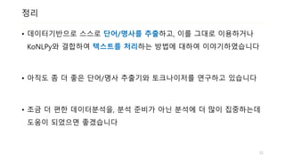 정리
• 데이터기반으로 스스로 단어/명사를 추출하고, 이를 그대로 이용하거나
KoNLPy와 결합하여 텍스트를 처리하는 방법에 대하여 이야기하였습니다
• 아직도 좀 더 좋은 단어/명사 추출기와 토크나이저를 연구하고 있습니다
• 조금 더 편한 데이터분석을, 분석 준비가 아닌 분석에 더 많이 집중하는데
도움이 되었으면 좋겠습니다
52
 