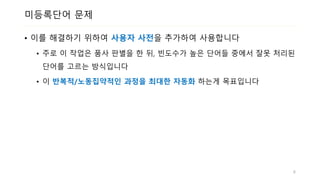 미등록단어 문제
• 이를 해결하기 위하여 사용자 사전을 추가하여 사용합니다
• 주로 이 작업은 품사 판별을 한 뒤, 빈도수가 높은 단어들 중에서 잘못 처리된
단어를 고르는 방식입니다
• 이 반복적/노동집약적인 과정을 최대한 자동화 하는게 목표입니다
6
 