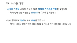 우리가 다룰 이야기
• 사용자 사전을 사람이 만들지 말고, 데이터 기반으로 추출할 것입니다
• 여러 단어 추출 기법들 중 cohesion에 대하여 살펴봅니다.
• 단어 중에서도 명사는 따로 추출할 것입니다
• 명사는 새로운 단어가 가장 많이 생성되고 사용도 가장 많이 되는 품사입니다
7
 