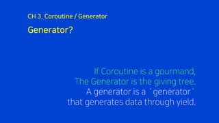 Generator?
CH 3. Coroutine / Generator
If Coroutine is a gourmand,
The Generator is the giving tree.
A generator is a `generator`
that generates data through yield.
 