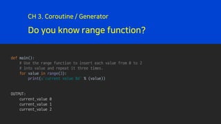 Do you know range function?
CH 3. Coroutine / Generator
def main():
# Use the range function to insert each value from 0 to 2
# into value and repeat it three times.
for value in range(3):
print(u’current value %d' % (value))
OUTPUT:
current_value 0
current_value 1
current_value 2
 