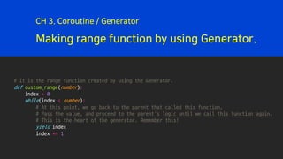 Making range function by using Generator.
CH 3. Coroutine / Generator
# It is the range function created by using the Generator.
def custom_range(number):
index = 0
while(index < number):
# At this point, we go back to the parent that called this function,
# Pass the value, and proceed to the parent's logic until we call this function again.
# This is the heart of the generator. Remember this!
yield index
index += 1
 