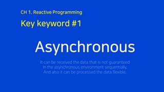 Key keyword #1
CH 1. Reactive Programming
Asynchronous
It can be received the data that is not guaranteed
In the asynchronous environment sequentially,
And also it can be processed the data flexible.
 