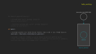 def observer_generator(observer):
# 옵저버를 통해 “hello” 문자열을 전달합니다.
observer.on_next("hello")
# 마찬가지로 옵저버를 통해 “world!” 문자열을 전달합니다.
observer.on_next("world!")
def main():
# 옵저버를 생성하여 미리 정의한 함수에 전달하고 이를 수신할 수 있는 객체를 받습니다.
observable = Observable.create(observer_generator)
# 옵저버를 수신합니다, 이때에는 on_next로 전달된 변수를 읽어 출력하게 합니다.
# 아참! 그리고 아래의 subscribe가 시작되고나서 위쪽의 observer_generator가 실행됩니다.
observable.subscribe(on_next=lambda value: print(value))
hello_world.py
observable.create (옵저버 생성)
observer_generator
observer
 