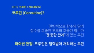 코루틴 (Coroutine)?
CH 3. 코루틴 / 제너레이터
일반적으로 함수와 달리
함수를 호출한 부모와 호출된 함수가
“동등한 관계”에 있는 루틴
파이썬 한정: 코루틴은 입력받아 처리하는 루틴
 